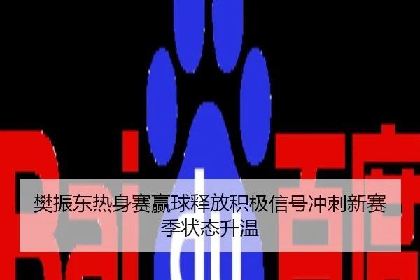 樊振东热身赛赢球释放积极信号冲刺新赛季状态升温