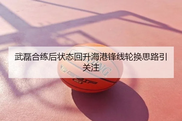 武磊合练后状态回升海港锋线轮换思路引关注