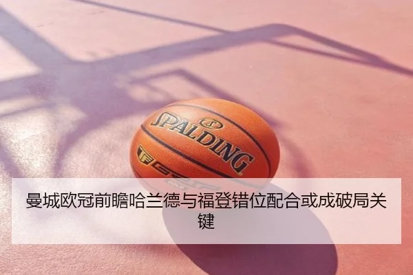 曼城欧冠前瞻哈兰德与福登错位配合或成破局关键