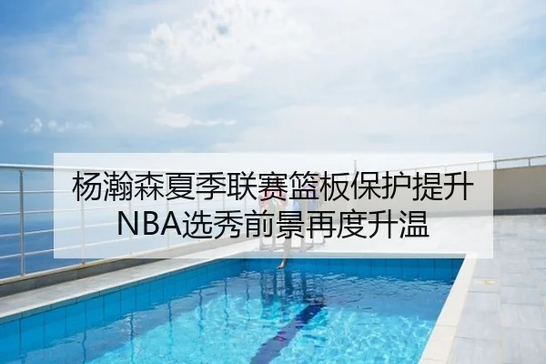 杨瀚森夏季联赛篮板保护提升 NBA选秀前景再度升温