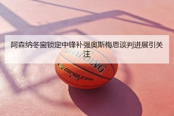 阿森纳冬窗锁定中锋补强奥斯梅恩谈判进展引关注